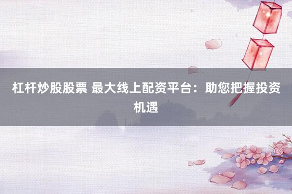 杠杆炒股股票 最大线上配资平台：助您把握投资机遇