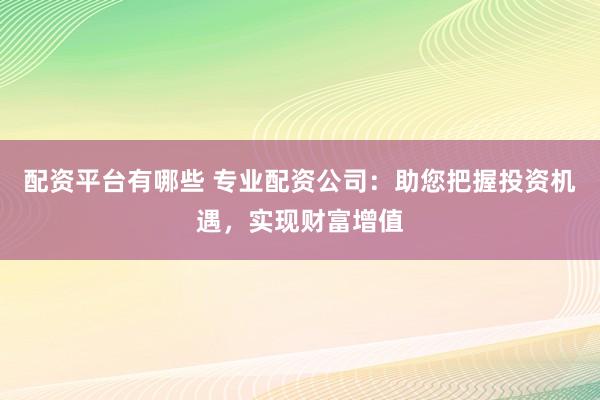 配资平台有哪些 专业配资公司：助您把握投资机遇，实现财富增值