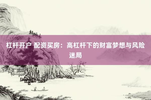 杠杆开户 配资买房：高杠杆下的财富梦想与风险迷局