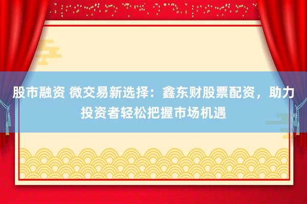 股市融资 微交易新选择：鑫东财股票配资，助力投资者轻松把握市场机遇