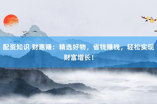 配资知识 财惠赚：精选好物，省钱赚钱，轻松实现财富增长！
