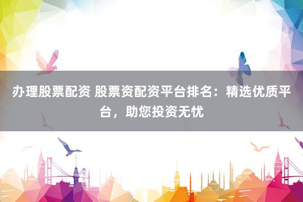 办理股票配资 股票资配资平台排名：精选优质平台，助您投资无忧