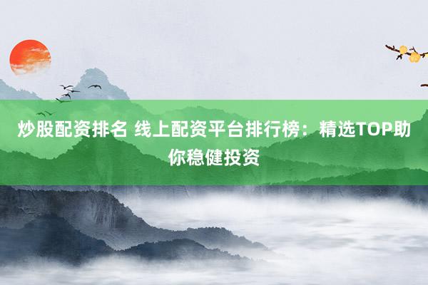 炒股配资排名 线上配资平台排行榜：精选TOP助你稳健投资