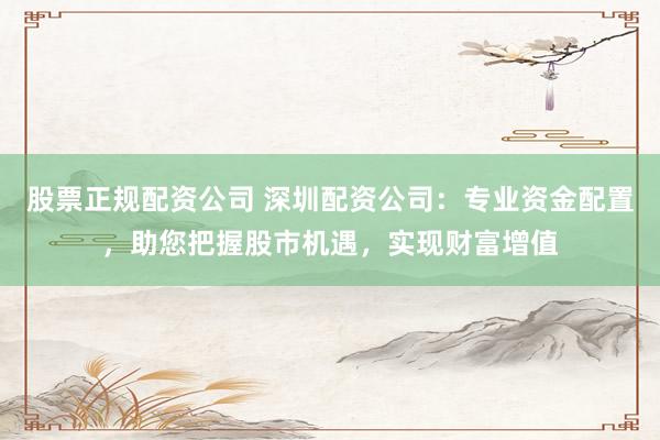 股票正规配资公司 深圳配资公司：专业资金配置，助您把握股市机遇，实现财富增值