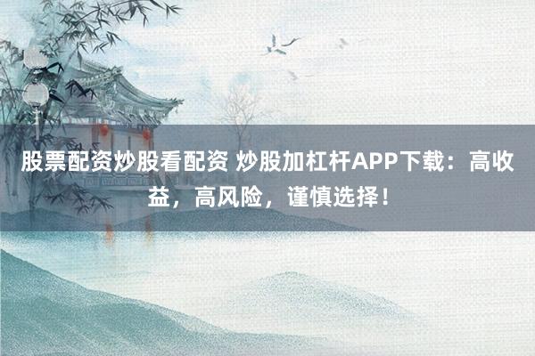 股票配资炒股看配资 炒股加杠杆APP下载：高收益，高风险，谨慎选择！