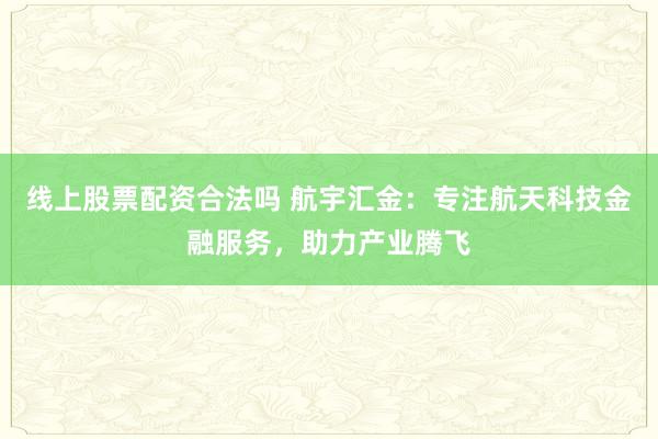 线上股票配资合法吗 航宇汇金：专注航天科技金融服务，助力产业腾飞