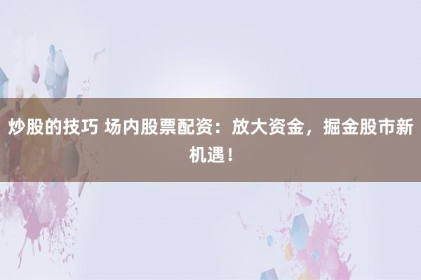 炒股的技巧 场内股票配资：放大资金，掘金股市新机遇！