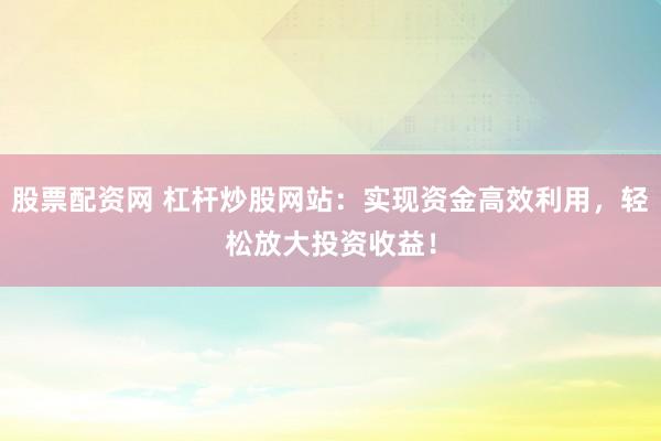 股票配资网 杠杆炒股网站：实现资金高效利用，轻松放大投资收益！